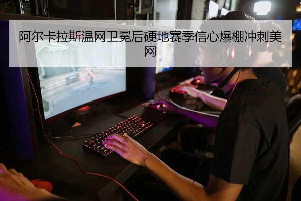 阿尔卡拉斯温网卫冕后硬地赛季信心爆棚冲刺美网