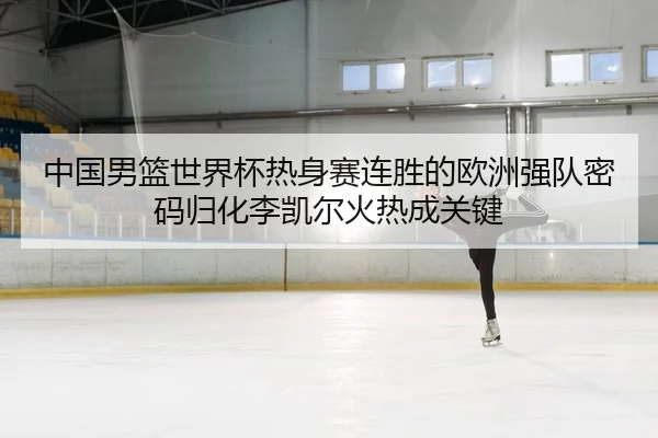 中国男篮世界杯热身赛连胜的欧洲强队密码归化李凯尔火热成关键